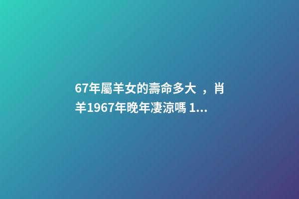 67年屬羊女的壽命多大，肖羊1967年晚年凄涼嗎 1967年屬羊女晚年命運如何，67年屬羊54歲命中注定